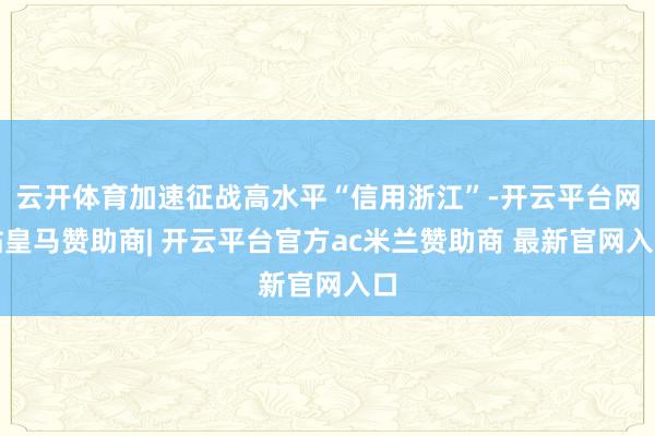 云开体育加速征战高水平“信用浙江”-开云平台网站皇马赞助商| 开云平台官方ac米兰赞助商 最新官网入口