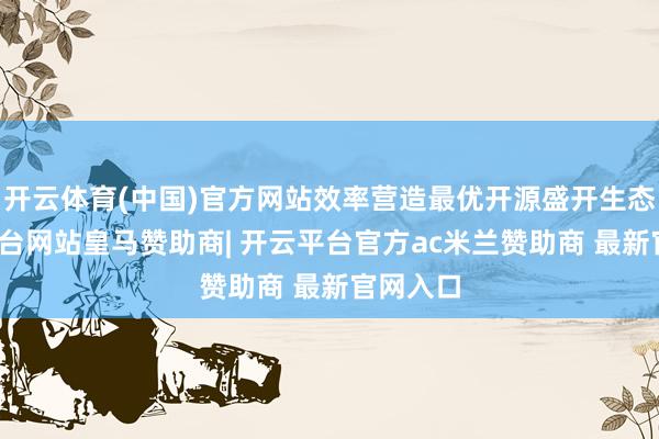 开云体育(中国)官方网站效率营造最优开源盛开生态-开云平台网站皇马赞助商| 开云平台官方ac米兰赞助商 最新官网入口