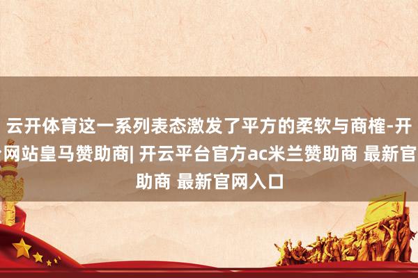 云开体育这一系列表态激发了平方的柔软与商榷-开云平台网站皇马赞助商| 开云平台官方ac米兰赞助商 最新官网入口