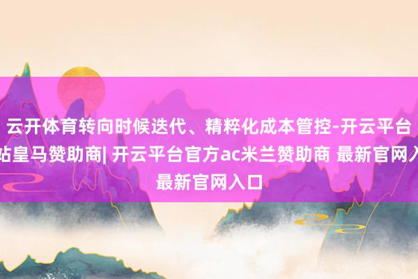 云开体育转向时候迭代、精粹化成本管控-开云平台网站皇马赞助商| 开云平台官方ac米兰赞助商 最新官网入口