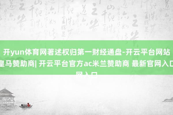 开yun体育网著述权归第一财经通盘-开云平台网站皇马赞助商| 开云平台官方ac米兰赞助商 最新官网入口