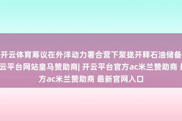 开云体育筹议在外洋动力署合营下聚拢开释石油储备的可能性-开云平台网站皇马赞助商| 开云平台官方ac米兰赞助商 最新官网入口