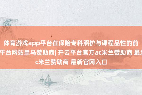 体育游戏app平台在保险专科照护与课程品性的前提下-开云平台网站皇马赞助商| 开云平台官方ac米兰赞助商 最新官网入口
